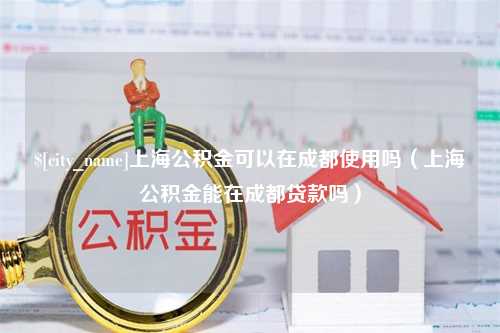 黑龙江上海公积金可以在成都使用吗（上海公积金能在成都贷款吗）